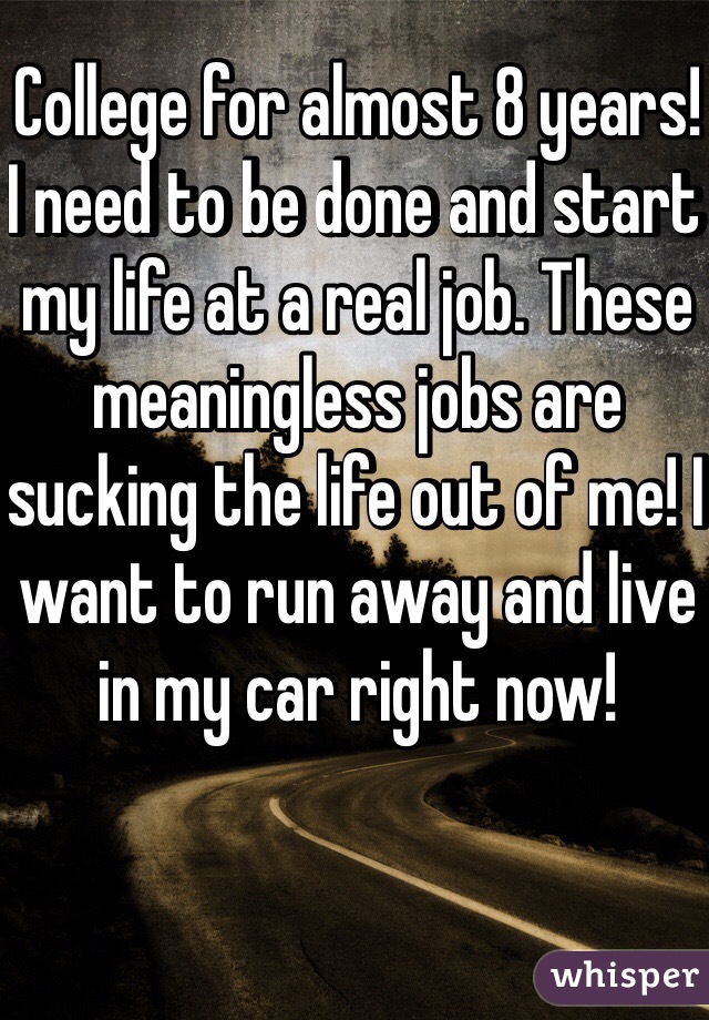 College for almost 8 years! I need to be done and start my life at a real job. These meaningless jobs are sucking the life out of me! I want to run away and live in my car right now!