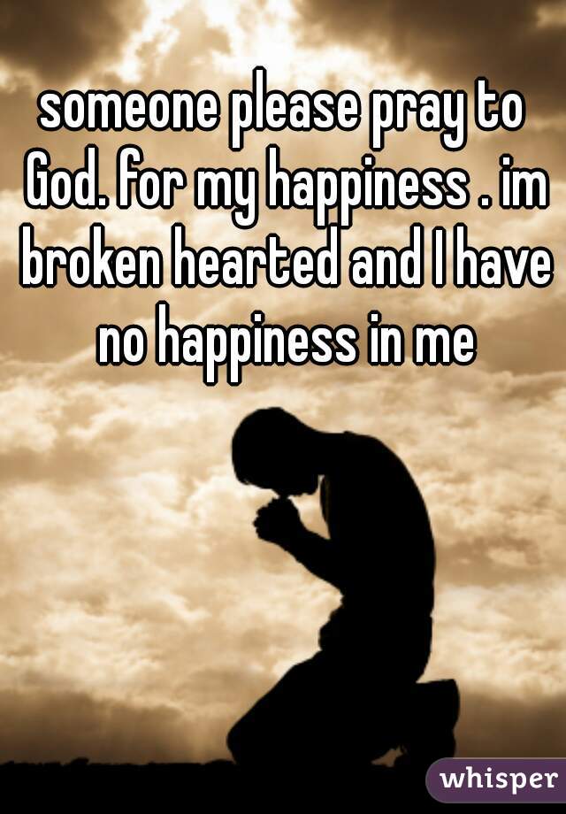 someone please pray to God. for my happiness . im broken hearted and I have no happiness in me