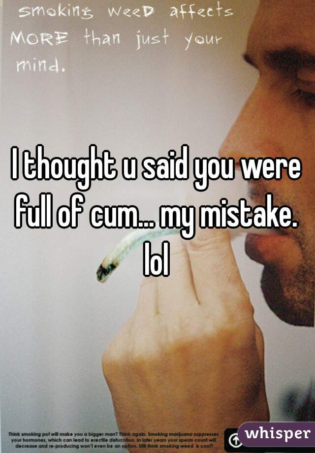 I thought u said you were full of cum... my mistake.  lol 