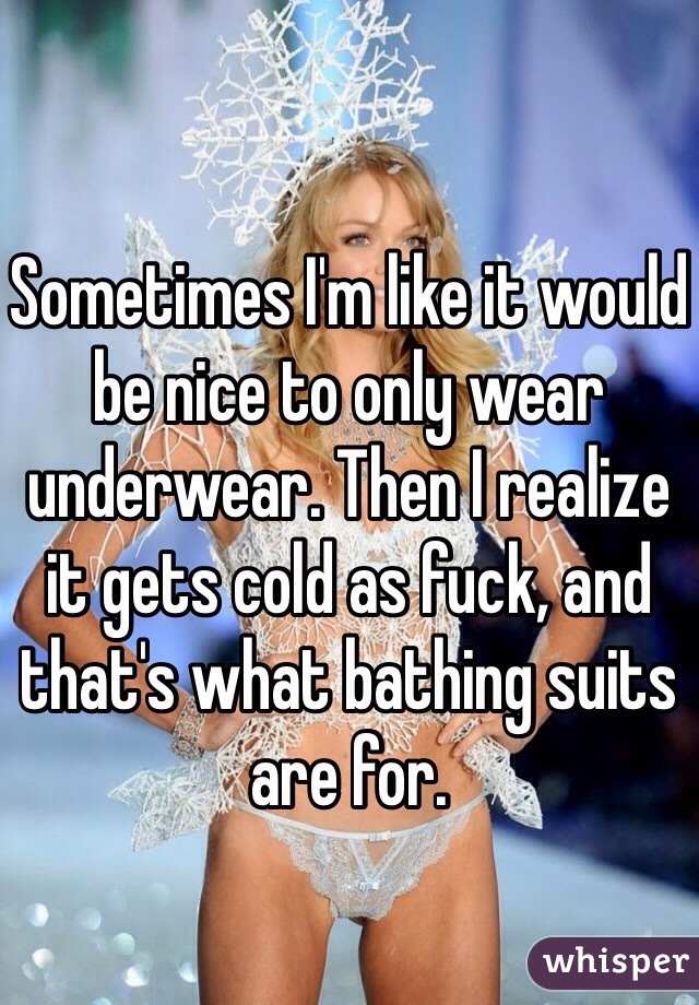 Sometimes I'm like it would be nice to only wear underwear. Then I realize it gets cold as fuck, and that's what bathing suits are for.