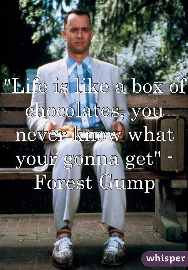 "Life is like a box of chocolates, you never know what your gonna get" -Forest Gump