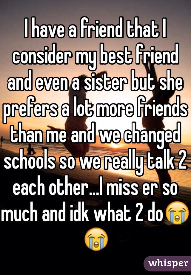 I have a friend that I consider my best friend and even a sister but she prefers a lot more friends than me and we changed schools so we really talk 2 each other...I miss er so much and idk what 2 do😭😭