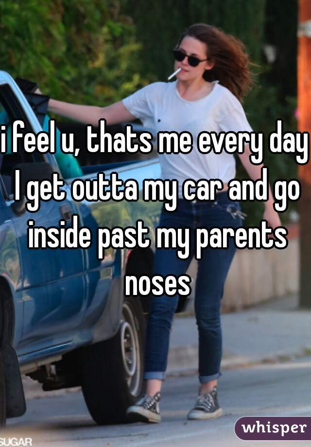 i feel u, thats me every day I get outta my car and go inside past my parents noses