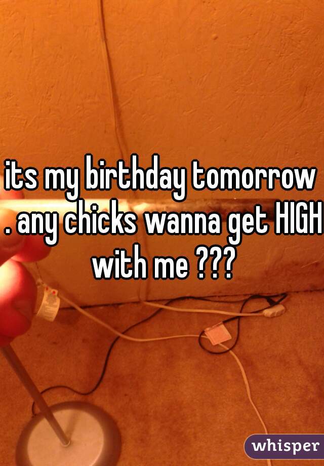 its my birthday tomorrow . any chicks wanna get HIGH with me ???