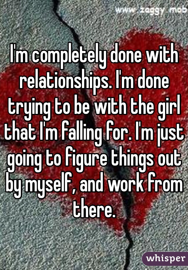 I'm completely done with relationships. I'm done trying to be with the girl that I'm falling for. I'm just going to figure things out by myself, and work from there.