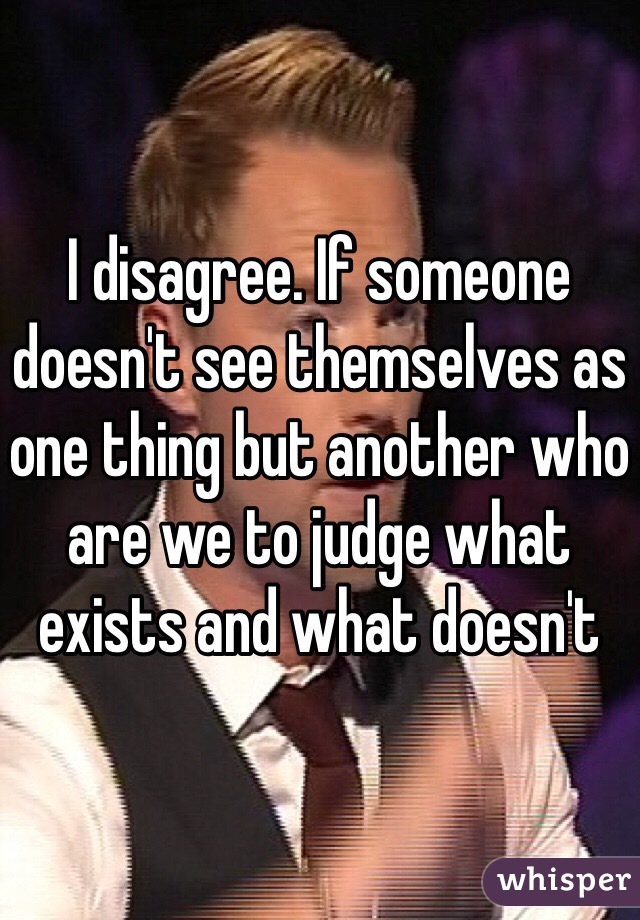 I disagree. If someone doesn't see themselves as one thing but another who are we to judge what exists and what doesn't