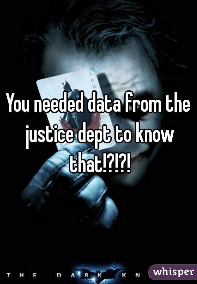 You needed data from the justice dept to know that!?!?!