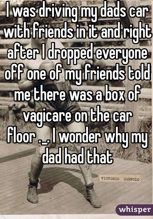 I was driving my dads car with friends in it and right after I dropped everyone off one of my friends told me there was a box of vagicare on the car floor ._. I wonder why my dad had that