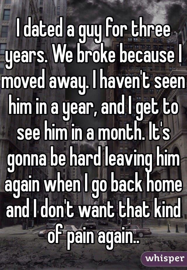 I dated a guy for three years. We broke because I moved away. I haven't seen him in a year, and I get to see him in a month. It's gonna be hard leaving him again when I go back home and I don't want that kind of pain again..