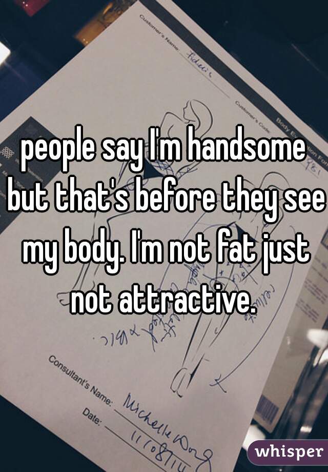 people say I'm handsome but that's before they see my body. I'm not fat just not attractive. 