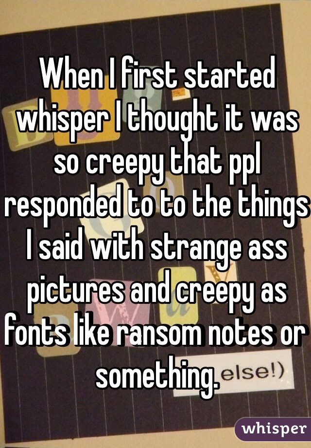 When I first started whisper I thought it was so creepy that ppl responded to to the things I said with strange ass pictures and creepy as fonts like ransom notes or something. 