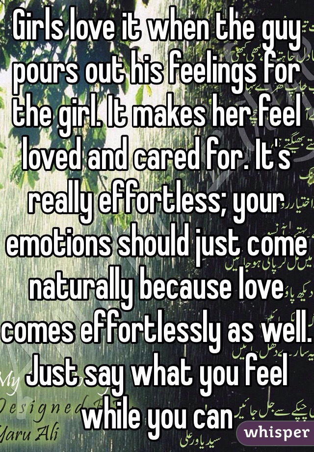 Girls love it when the guy pours out his feelings for the girl. It makes her feel loved and cared for. It's really effortless; your emotions should just come naturally because love comes effortlessly as well. Just say what you feel while you can