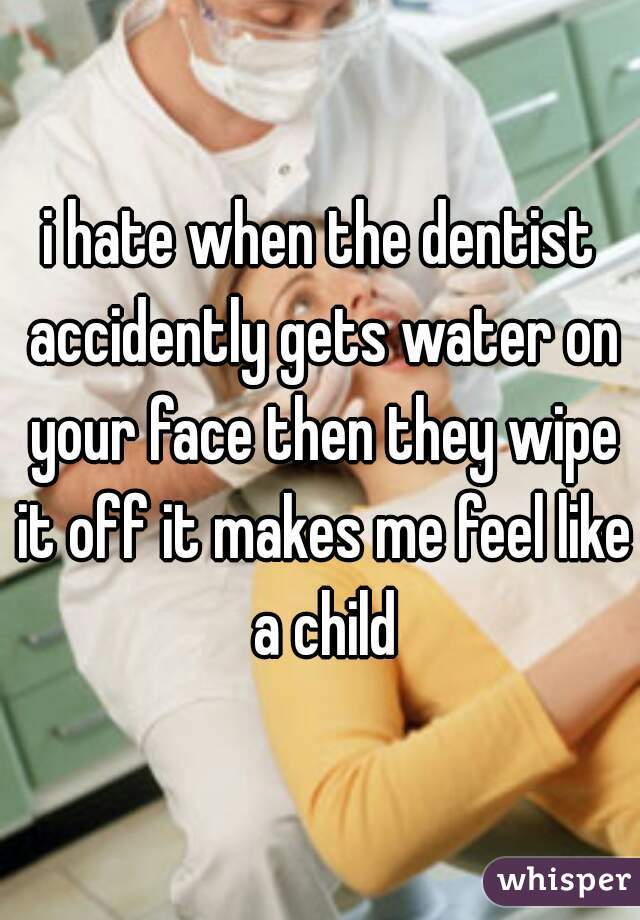 i hate when the dentist accidently gets water on your face then they wipe it off it makes me feel like a child