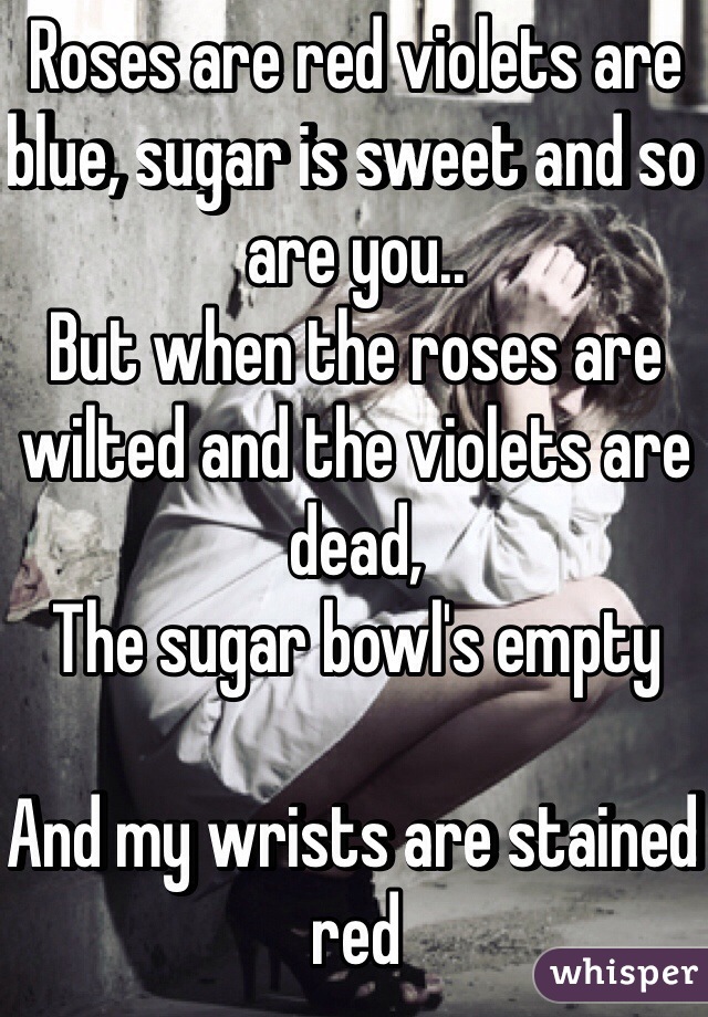 Roses are red violets are blue, sugar is sweet and so are you..
But when the roses are wilted and the violets are dead,
The sugar bowl's empty

And my wrists are stained red 