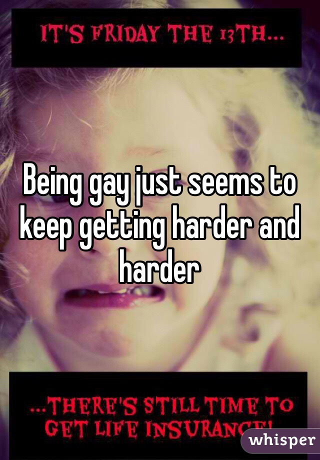 Being gay just seems to keep getting harder and harder 