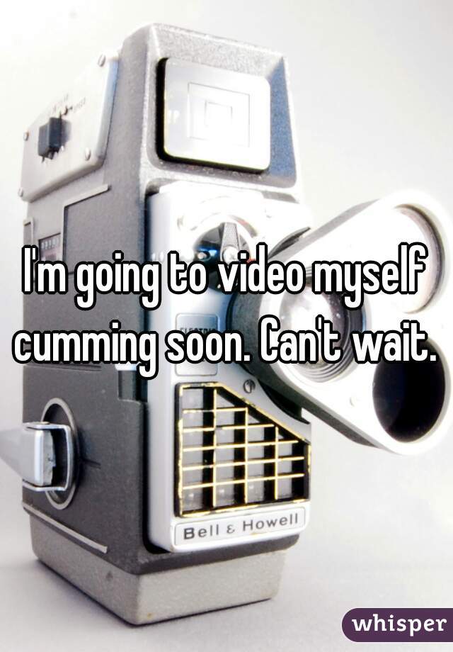 I'm going to video myself cumming soon. Can't wait. 