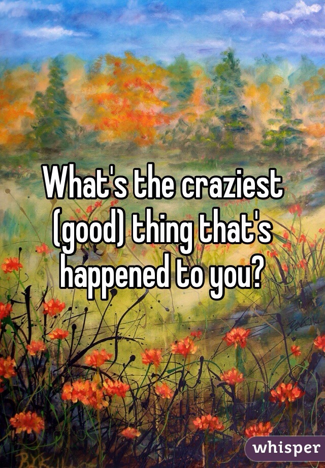 What's the craziest (good) thing that's happened to you? 