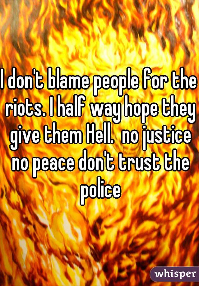 I don't blame people for the riots. I half way hope they give them Hell.  no justice no peace don't trust the police