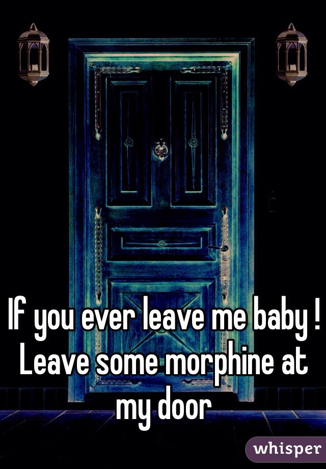 If you ever leave me baby !
Leave some morphine at my door