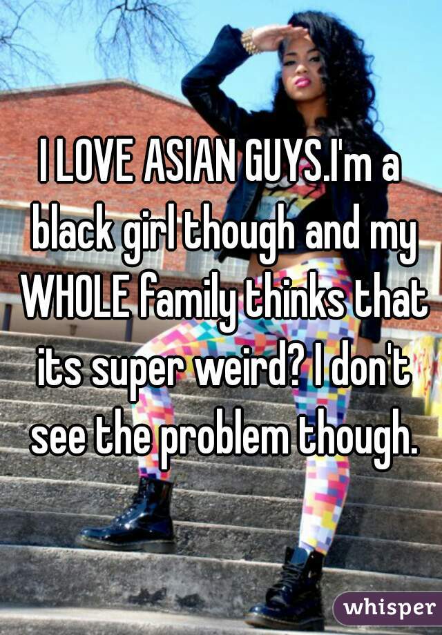 I LOVE ASIAN GUYS.I'm a black girl though and my WHOLE family thinks that its super weird? I don't see the problem though.