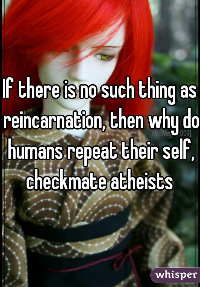 If there is no such thing as reincarnation, then why do humans repeat their self, checkmate atheists 