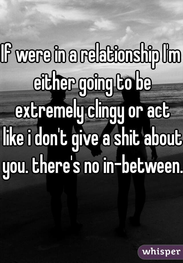 If were in a relationship I'm either going to be extremely clingy or act like i don't give a shit about you. there's no in-between.    