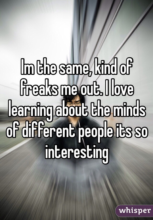 Im the same, kind of freaks me out. I love learning about the minds of different people its so interesting