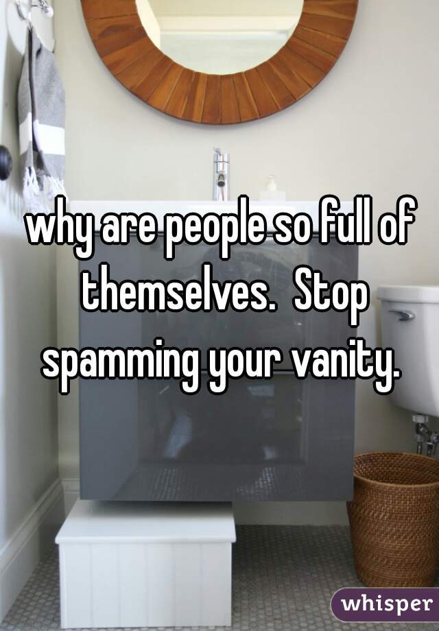 why are people so full of themselves.  Stop spamming your vanity. 