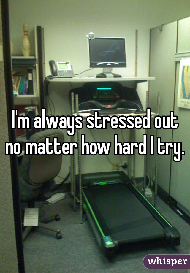 I'm always stressed out no matter how hard I try.