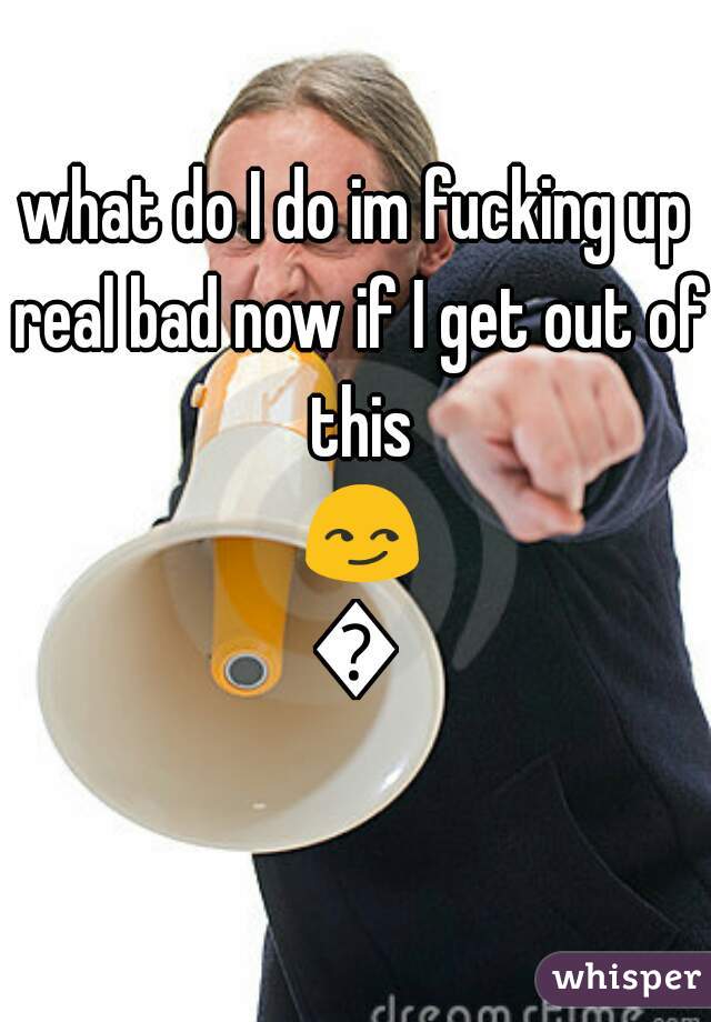 what do I do im fucking up real bad now if I get out of this 😏👌