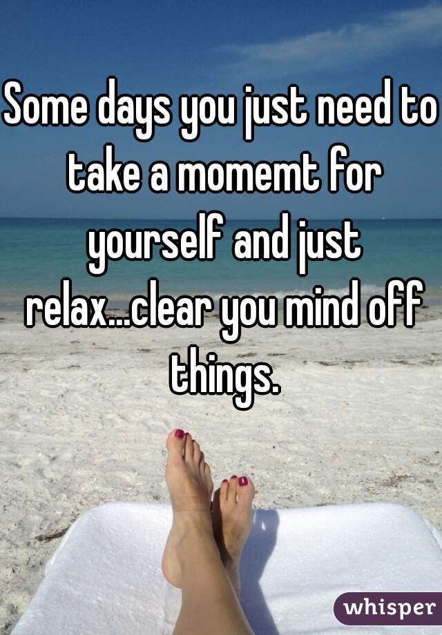 Some days you just need to take a momemt for yourself and just relax...clear you mind off things.