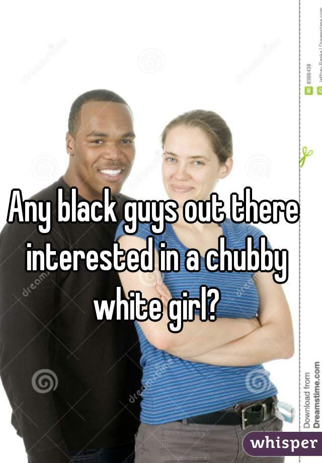 Any black guys out there interested in a chubby white girl?