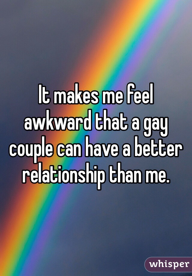 It makes me feel awkward that a gay couple can have a better relationship than me. 