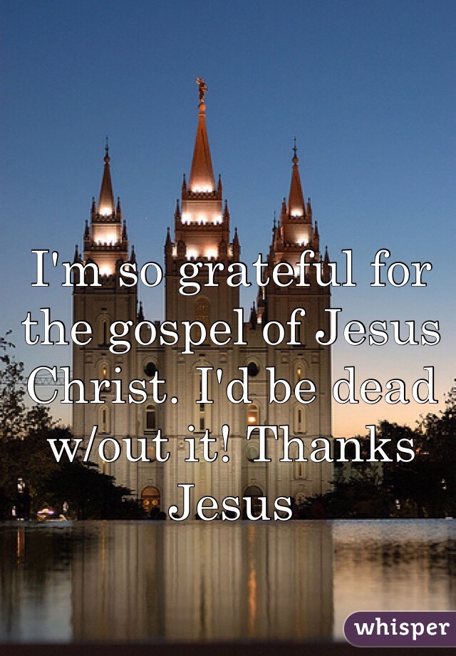 I'm so grateful for the gospel of Jesus Christ. I'd be dead w/out it! Thanks Jesus