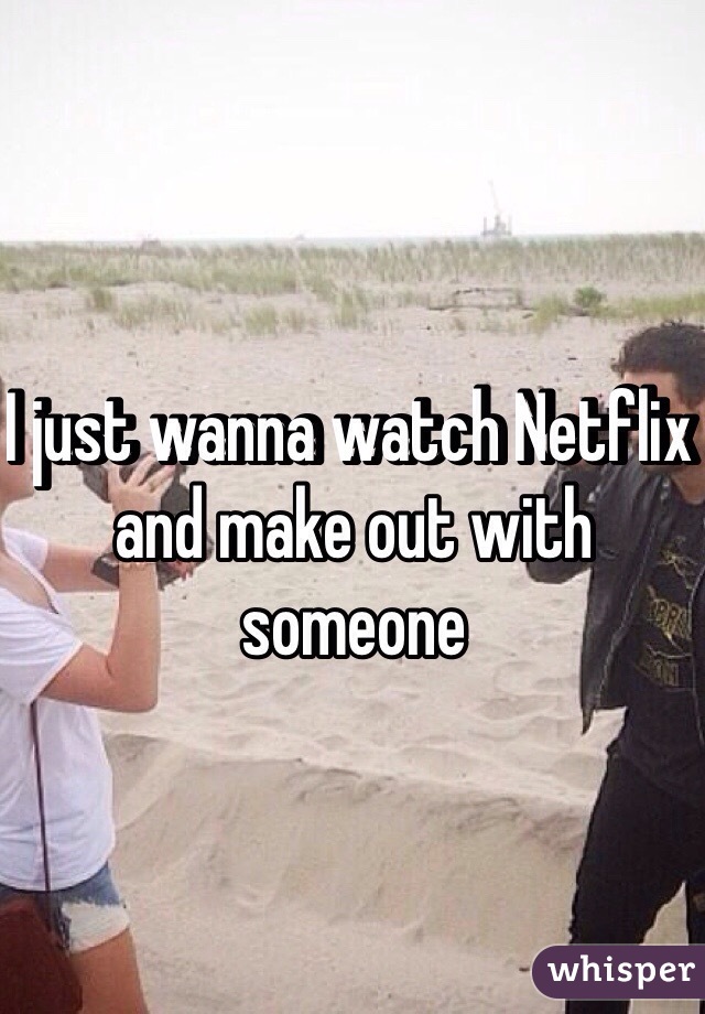 I just wanna watch Netflix and make out with someone 