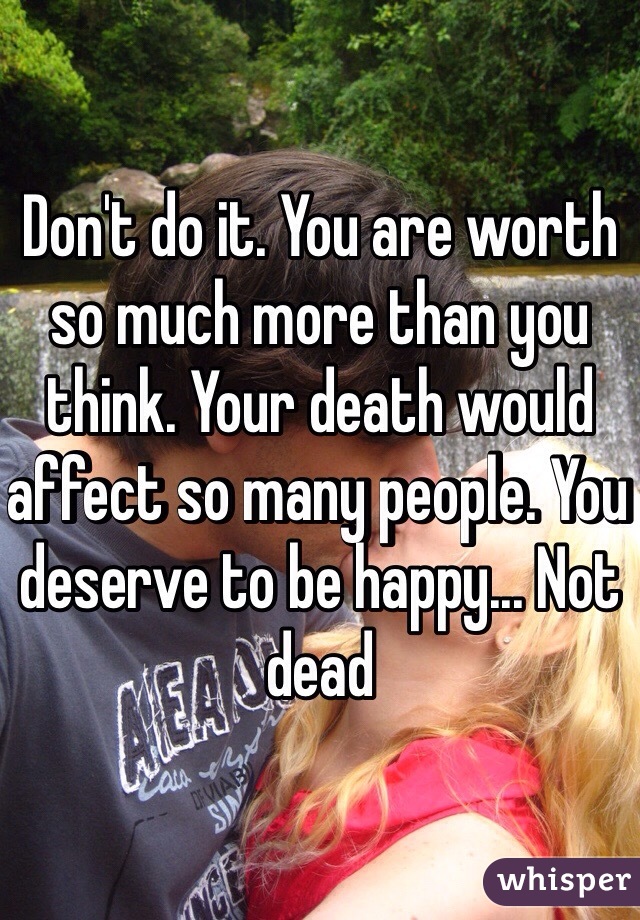 Don't do it. You are worth so much more than you think. Your death would affect so many people. You deserve to be happy... Not dead