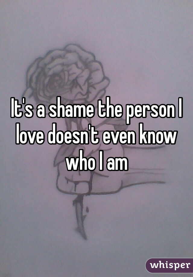 It's a shame the person I love doesn't even know who I am 