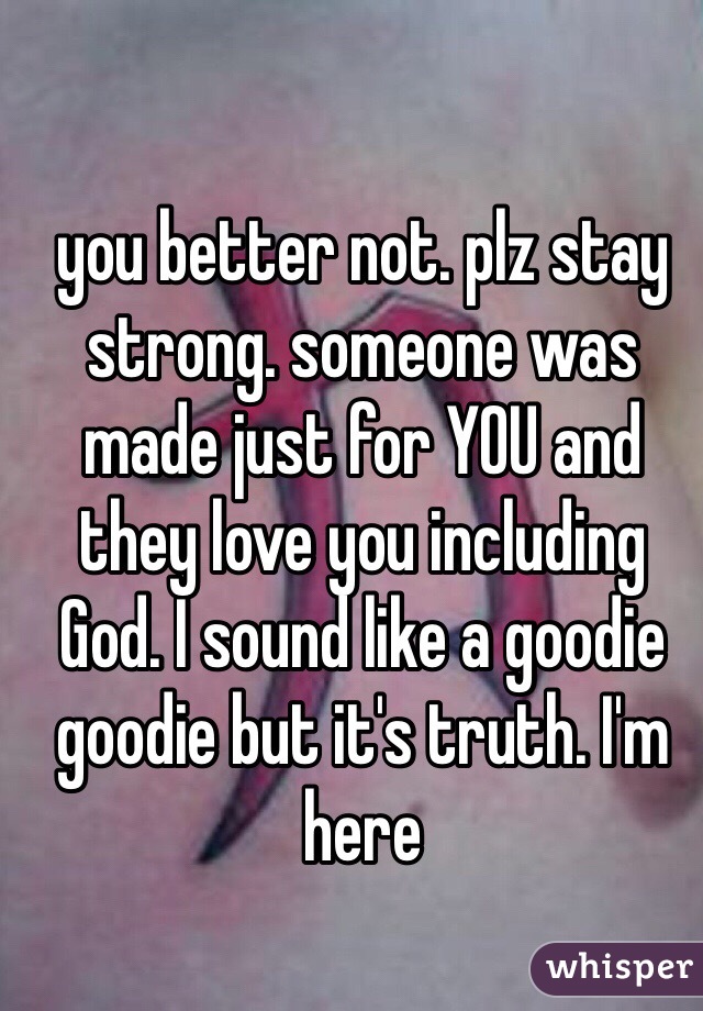 you better not. plz stay strong. someone was made just for YOU and they love you including God. I sound like a goodie goodie but it's truth. I'm here 