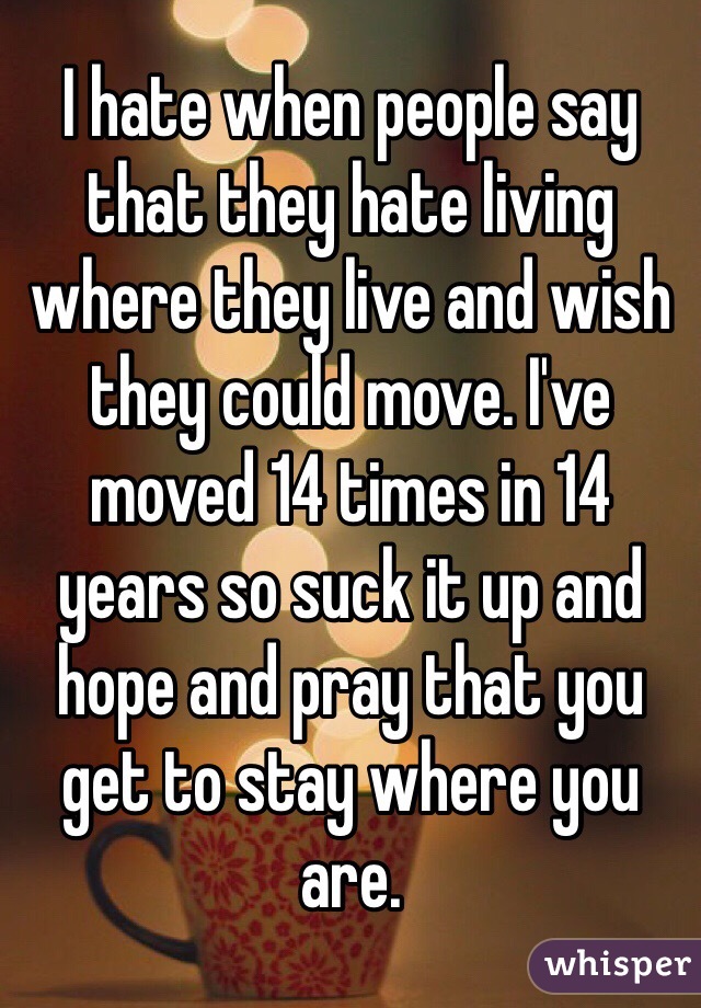 I hate when people say that they hate living where they live and wish they could move. I've moved 14 times in 14 years so suck it up and hope and pray that you get to stay where you are. 