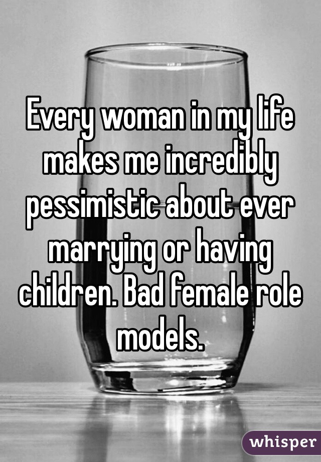 Every woman in my life makes me incredibly pessimistic about ever marrying or having children. Bad female role models. 