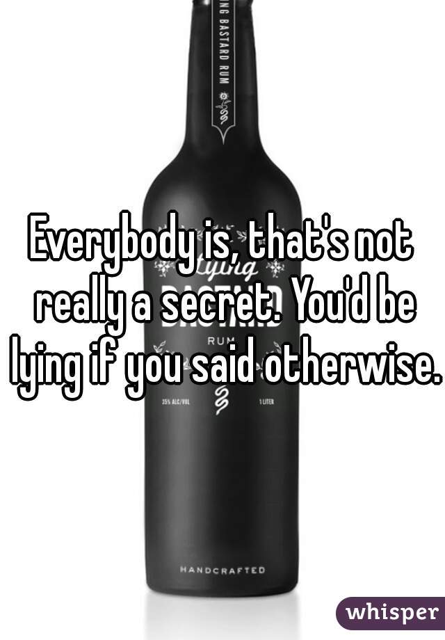 Everybody is, that's not really a secret. You'd be lying if you said otherwise.