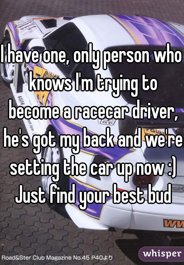 I have one, only person who knows I'm trying to become a racecar driver, he's got my back and we're setting the car up now :) Just find your best bud