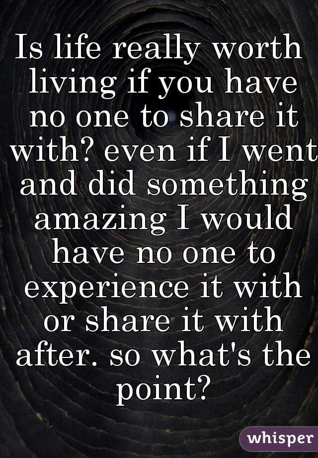 Is life really worth living if you have no one to share it with? even if I went and did something amazing I would have no one to experience it with or share it with after. so what's the point?