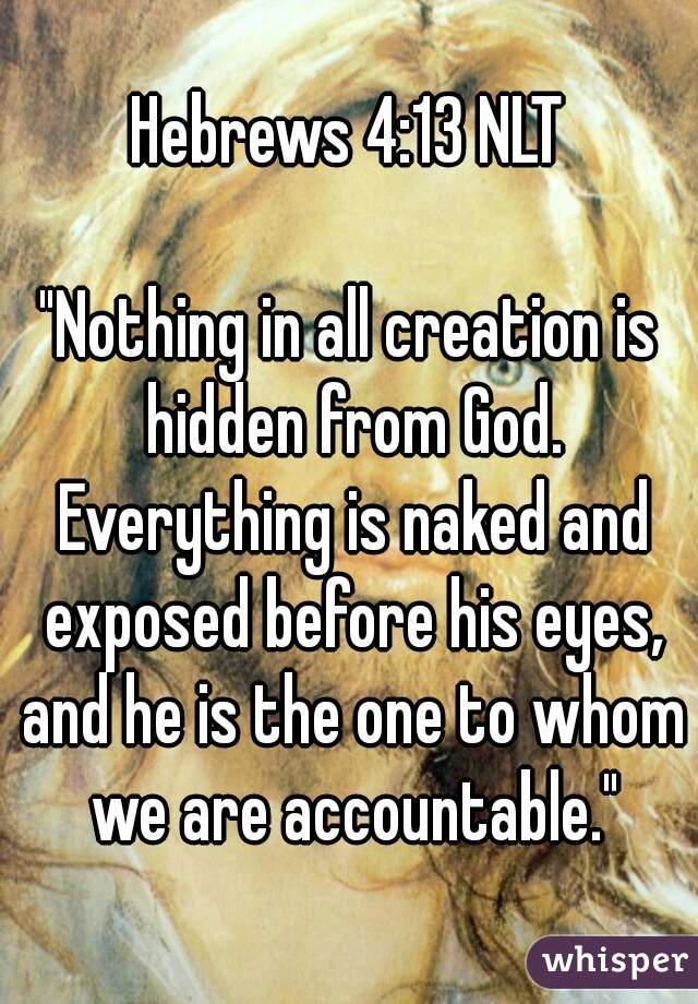 Hebrews 4:13 NLT

"Nothing in all creation is hidden from God. Everything is naked and exposed before his eyes, and he is the one to whom we are accountable."