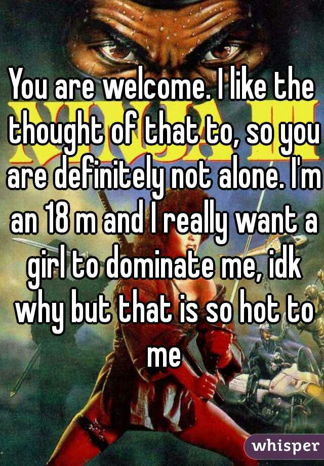 You are welcome. I like the thought of that to, so you are definitely not alone. I'm an 18 m and I really want a girl to dominate me, idk why but that is so hot to me