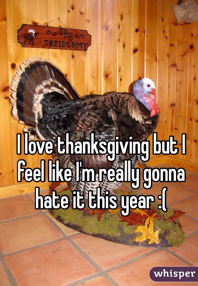 I love thanksgiving but I feel like I'm really gonna hate it this year :(