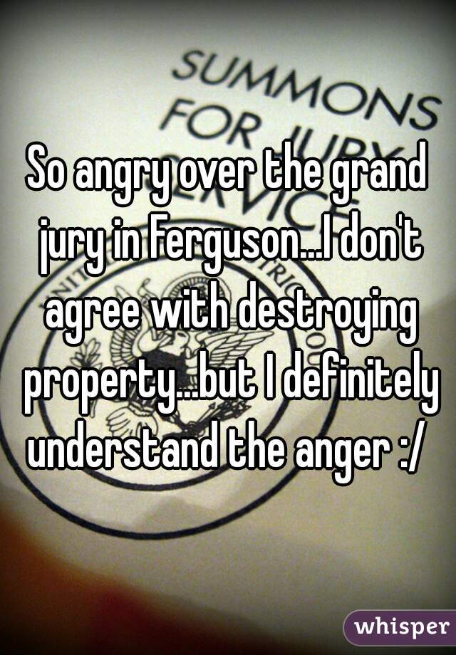 So angry over the grand jury in Ferguson...I don't agree with destroying property...but I definitely understand the anger :/ 