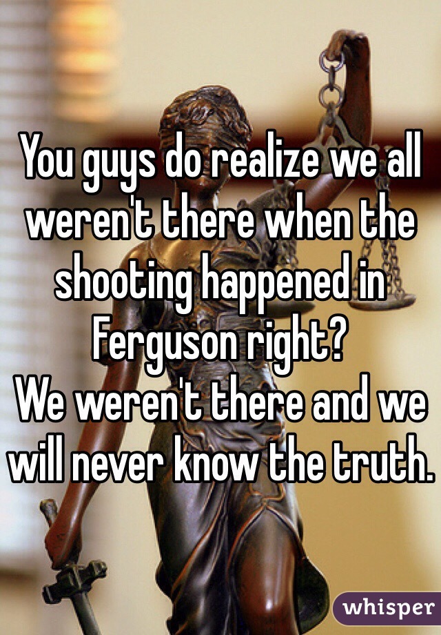 You guys do realize we all weren't there when the shooting happened in Ferguson right?
We weren't there and we will never know the truth. 