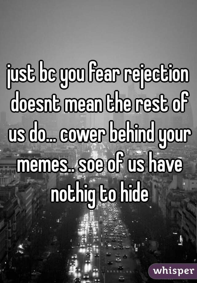 just bc you fear rejection doesnt mean the rest of us do... cower behind your memes.. soe of us have nothig to hide