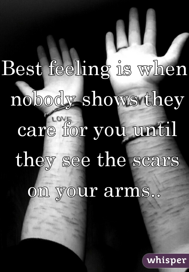 Best feeling is when nobody shows they care for you until they see the scars on your arms.. 